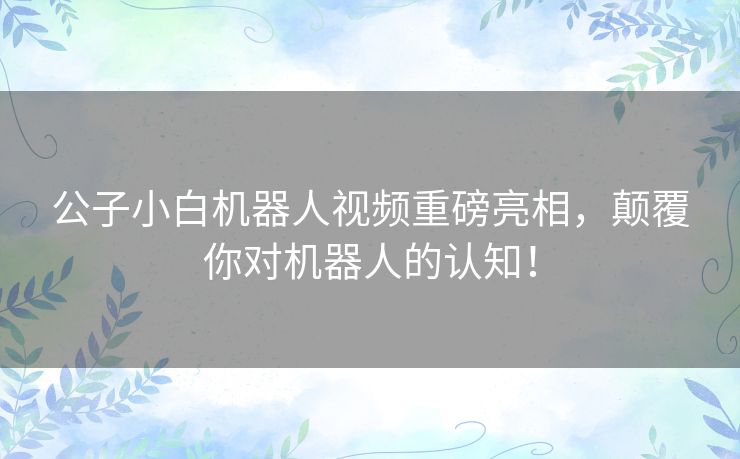 公子小白机器人视频重磅亮相，颠覆你对机器人的认知！