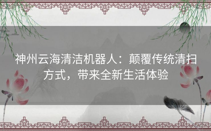 神州云海清洁机器人：颠覆传统清扫方式，带来全新生活体验