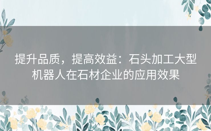 提升品质，提高效益：石头加工大型机器人在石材企业的应用效果