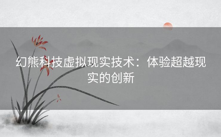 幻熊科技虚拟现实技术：体验超越现实的创新