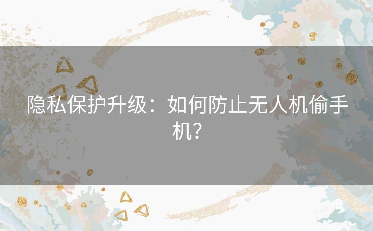 隐私保护升级：如何防止无人机偷手机？