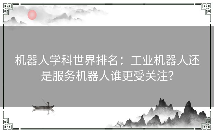 机器人学科世界排名：工业机器人还是服务机器人谁更受关注？