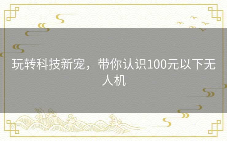 玩转科技新宠，带你认识100元以下无人机