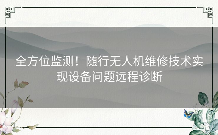 全方位监测！随行无人机维修技术实现设备问题远程诊断