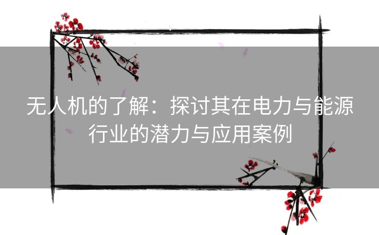 无人机的了解：探讨其在电力与能源行业的潜力与应用案例