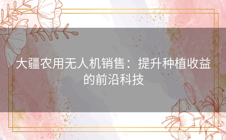 大疆农用无人机销售：提升种植收益的前沿科技