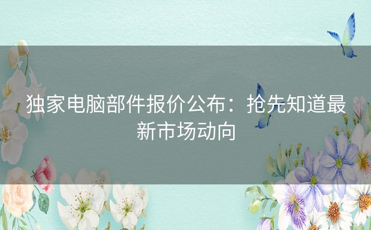 独家电脑部件报价公布：抢先知道最新市场动向
