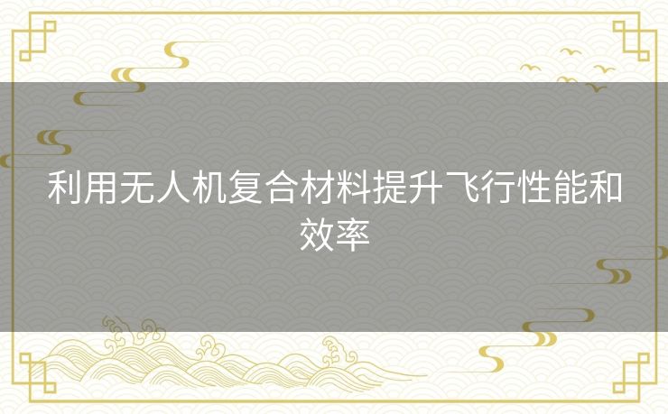 利用无人机复合材料提升飞行性能和效率