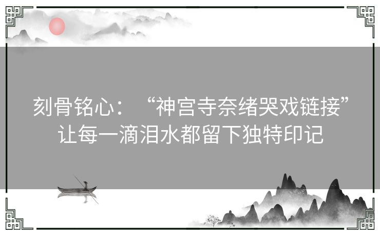 刻骨铭心：“神宫寺奈绪哭戏链接”让每一滴泪水都留下独特印记