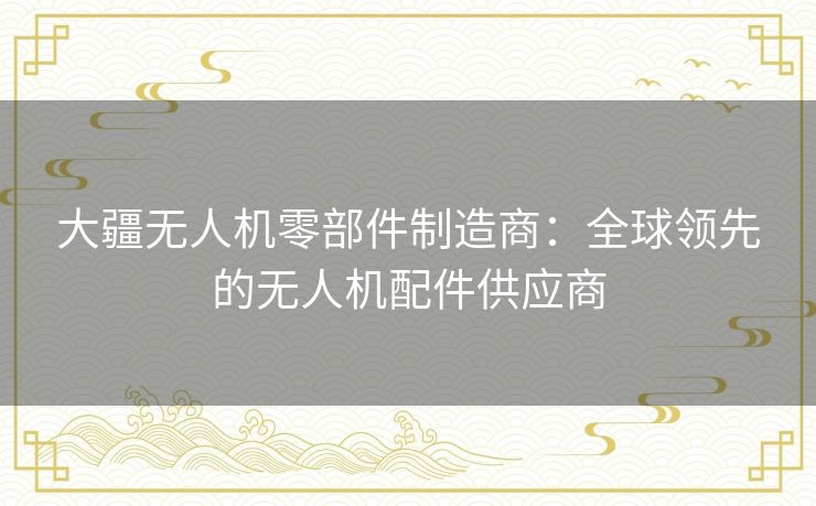 大疆无人机零部件制造商：全球领先的无人机配件供应商