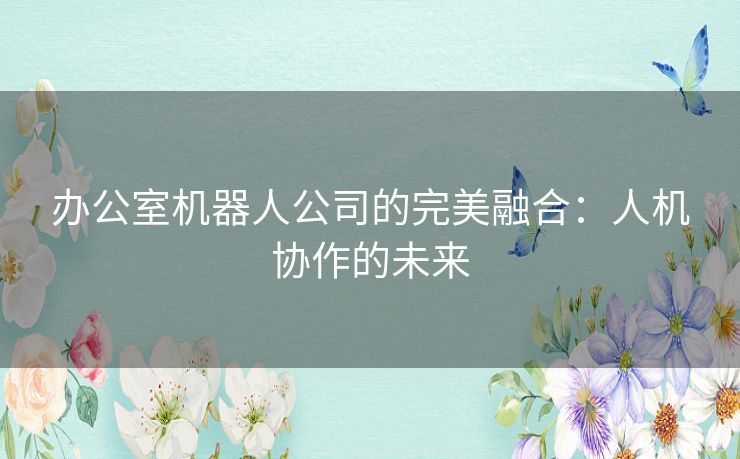 办公室机器人公司的完美融合：人机协作的未来