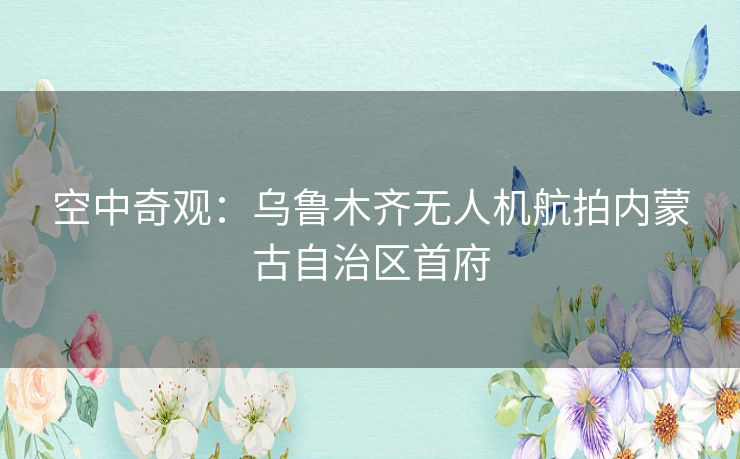 空中奇观：乌鲁木齐无人机航拍内蒙古自治区首府