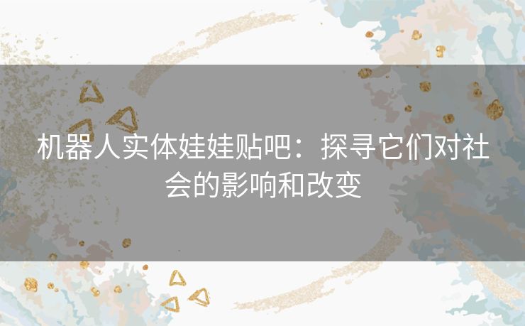 机器人实体娃娃贴吧：探寻它们对社会的影响和改变
