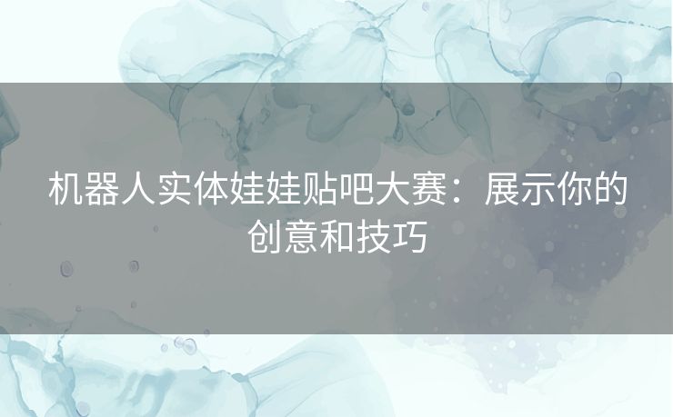 机器人实体娃娃贴吧大赛：展示你的创意和技巧