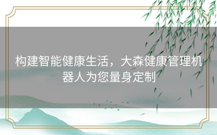 构建智能健康生活，大森健康管理机器人为您量身定制