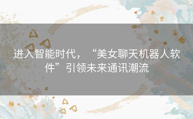 进入智能时代，“美女聊天机器人软件”引领未来通讯潮流
