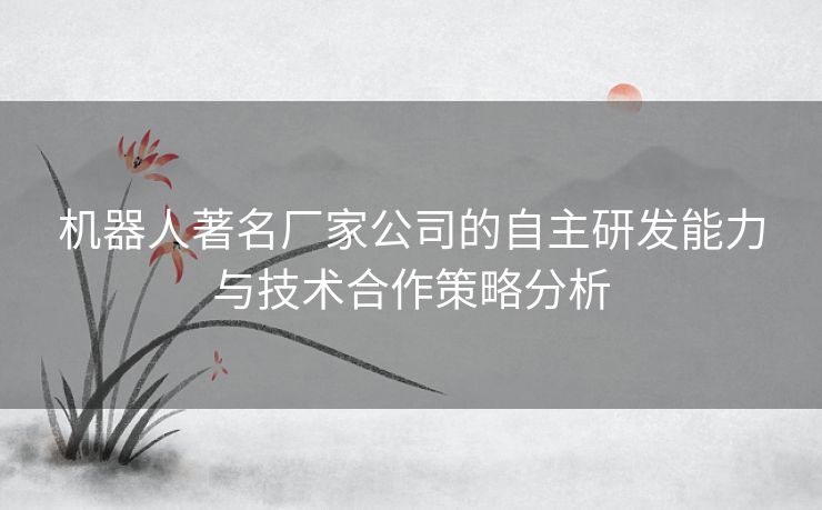 机器人著名厂家公司的自主研发能力与技术合作策略分析