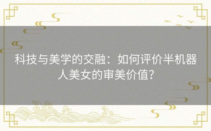 科技与美学的交融：如何评价半机器人美女的审美价值？