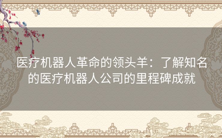 医疗机器人革命的领头羊：了解知名的医疗机器人公司的里程碑成就