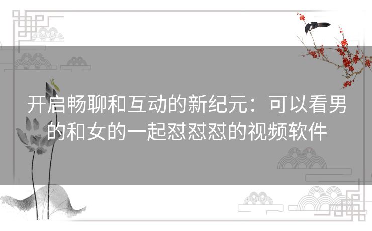 开启畅聊和互动的新纪元：可以看男的和女的一起怼怼怼的视频软件