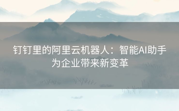 钉钉里的阿里云机器人：智能AI助手为企业带来新变革