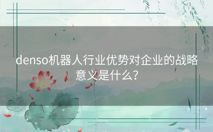 denso机器人行业优势对企业的战略意义是什么？