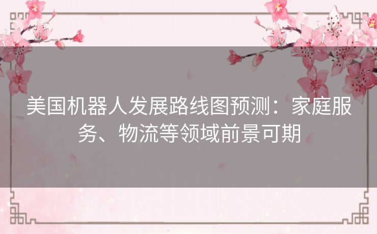美国机器人发展路线图预测：家庭服务、物流等领域前景可期