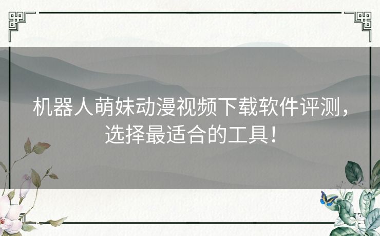 机器人萌妹动漫视频下载软件评测，选择最适合的工具！