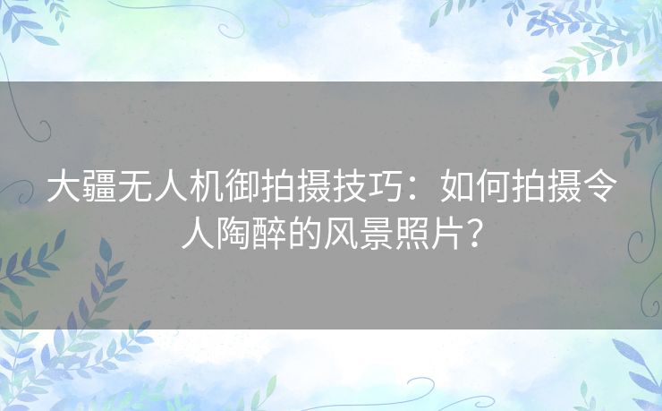 大疆无人机御拍摄技巧：如何拍摄令人陶醉的风景照片？