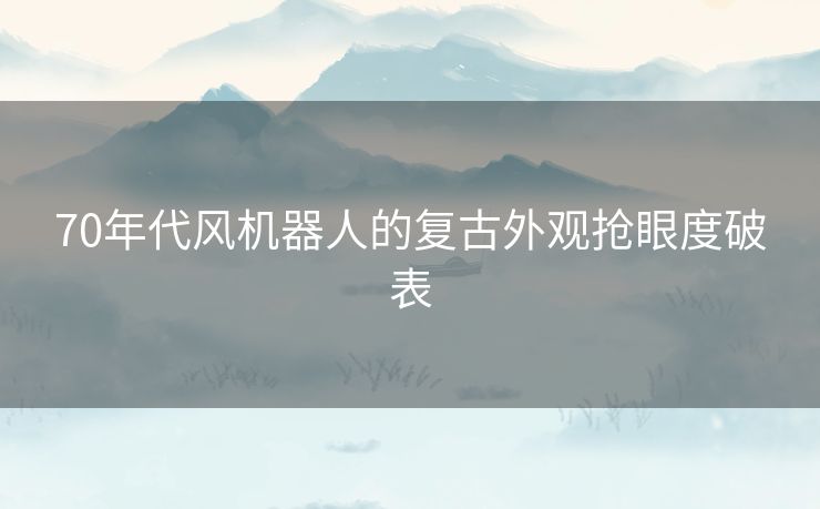 70年代风机器人的复古外观抢眼度破表