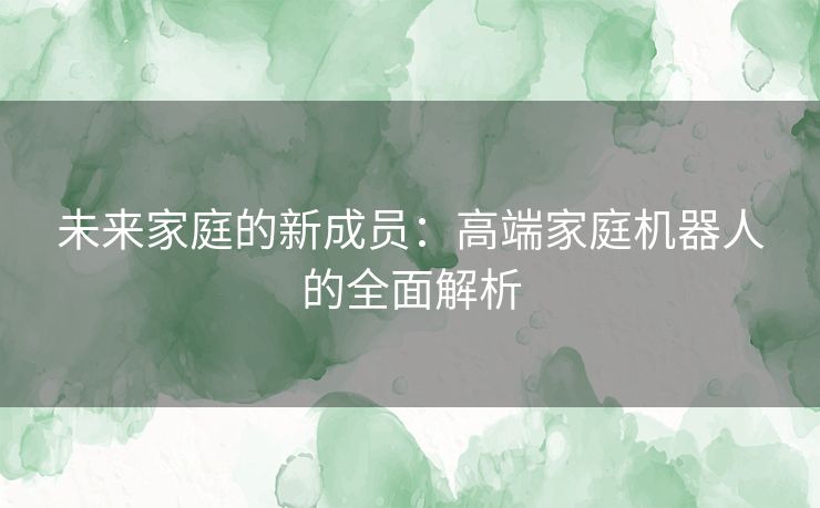未来家庭的新成员：高端家庭机器人的全面解析
