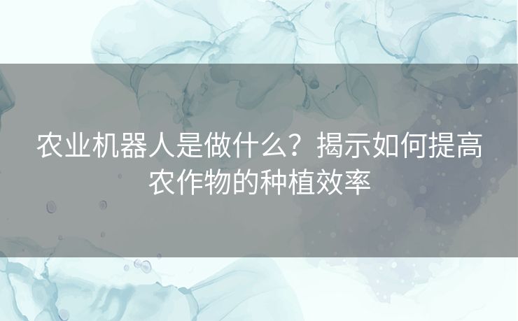 农业机器人是做什么？揭示如何提高农作物的种植效率