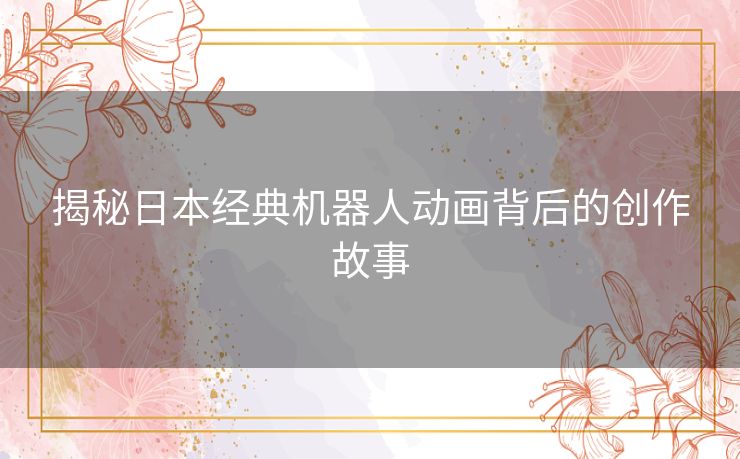 揭秘日本经典机器人动画背后的创作故事