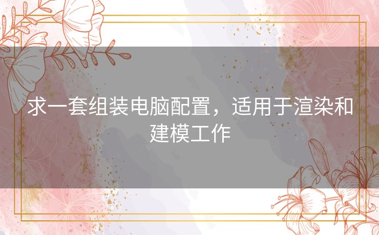 求一套组装电脑配置，适用于渲染和建模工作