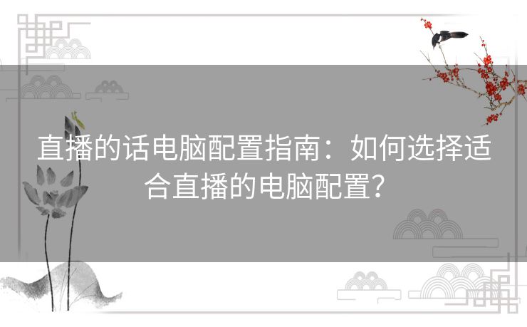 直播的话电脑配置指南：如何选择适合直播的电脑配置？