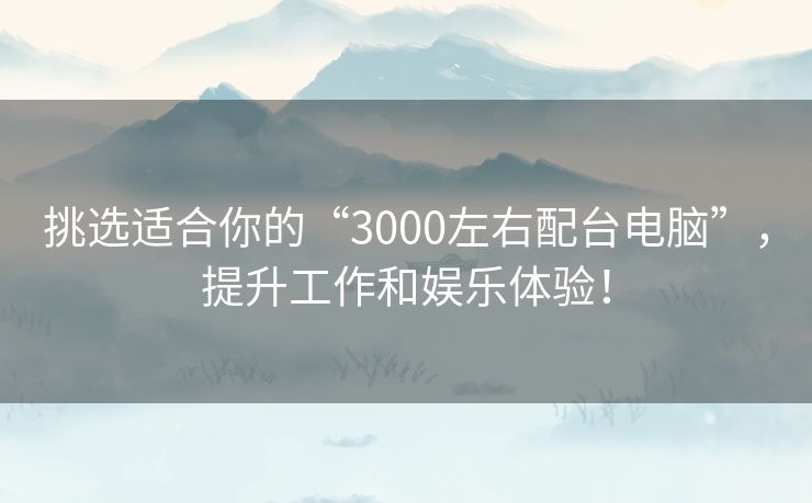 挑选适合你的“3000左右配台电脑”，提升工作和娱乐体验！