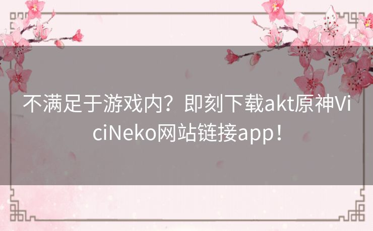 不满足于游戏内？即刻下载akt原神ViciNeko网站链接app！