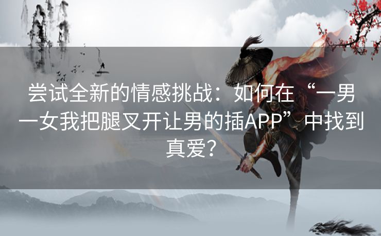 尝试全新的情感挑战：如何在“一男一女我把腿叉开让男的插APP”中找到真爱？
