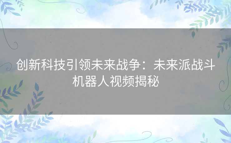 创新科技引领未来战争：未来派战斗机器人视频揭秘