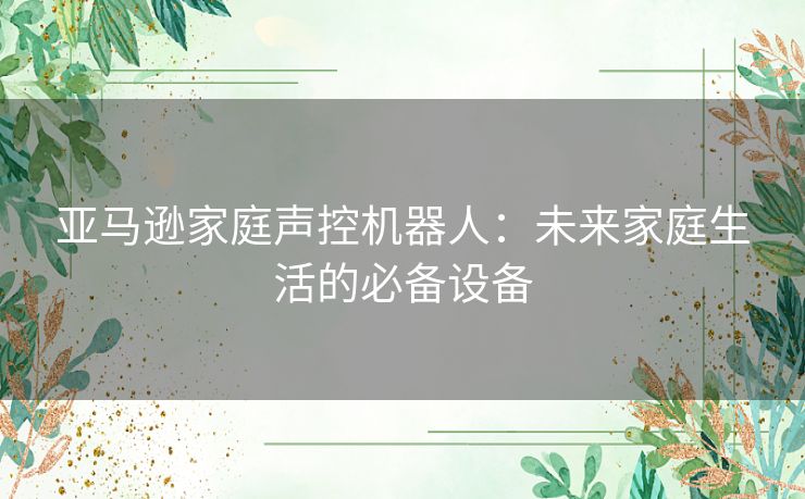 亚马逊家庭声控机器人：未来家庭生活的必备设备
