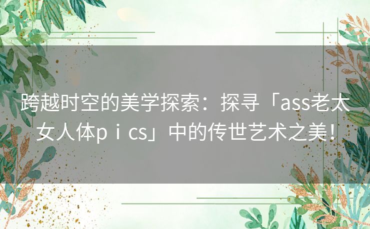 跨越时空的美学探索：探寻「ass老太女人体pⅰcs」中的传世艺术之美！
