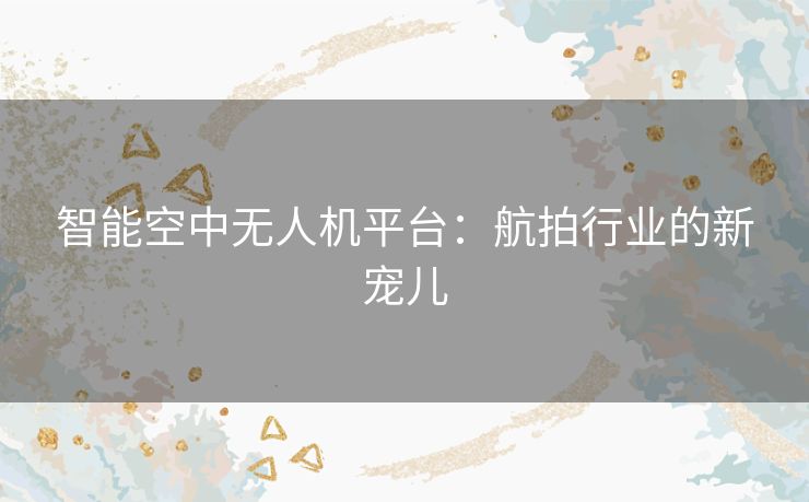 智能空中无人机平台：航拍行业的新宠儿