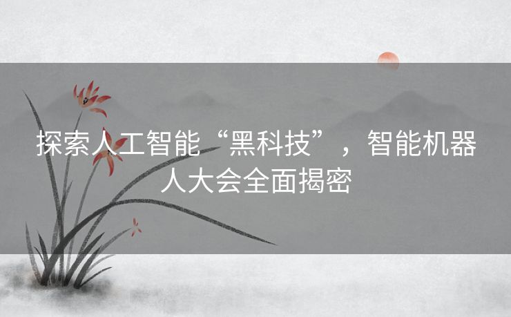探索人工智能“黑科技”，智能机器人大会全面揭密