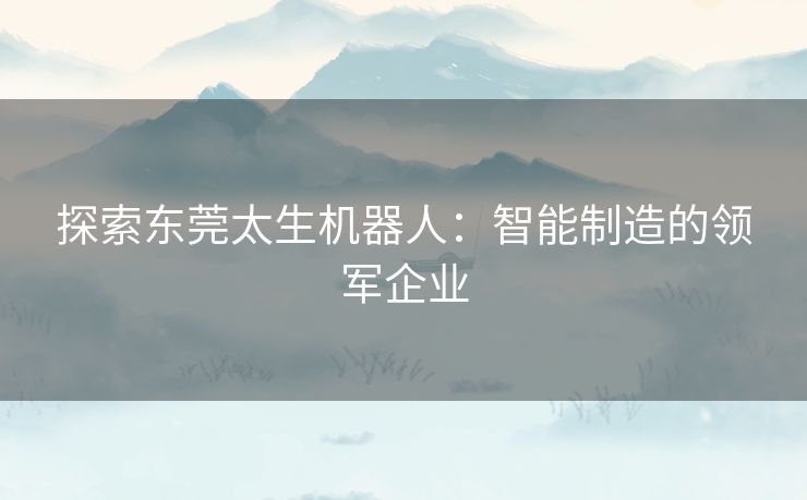 探索东莞太生机器人：智能制造的领军企业