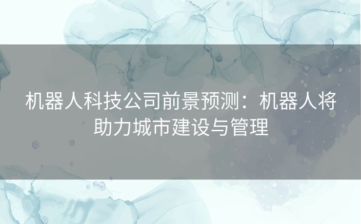 机器人科技公司前景预测：机器人将助力城市建设与管理