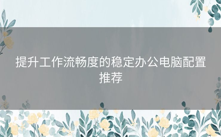 提升工作流畅度的稳定办公电脑配置推荐