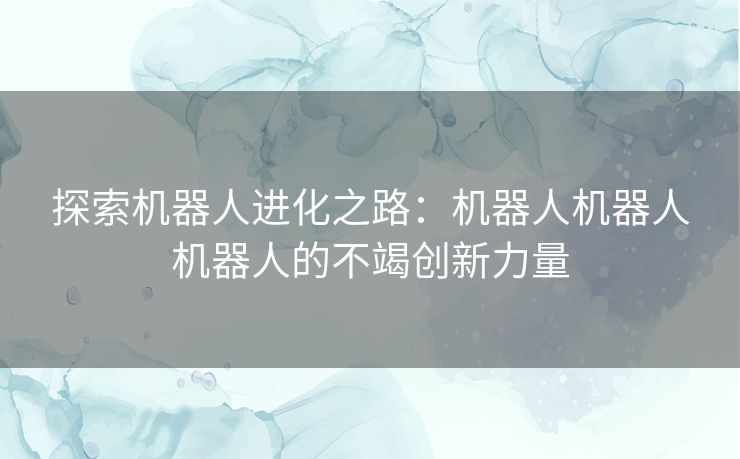 探索机器人进化之路：机器人机器人机器人的不竭创新力量
