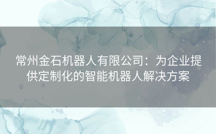 常州金石机器人有限公司：为企业提供定制化的智能机器人解决方案