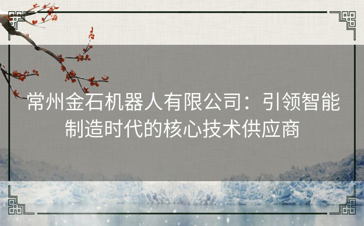 常州金石机器人有限公司：引领智能制造时代的核心技术供应商