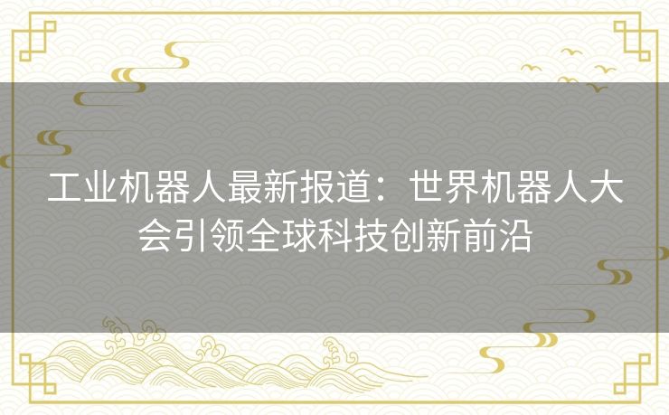 工业机器人最新报道：世界机器人大会引领全球科技创新前沿